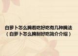白蘿卜怎么腌著吃好吃有幾種腌法（白蘿卜怎么腌制好吃簡介介紹）