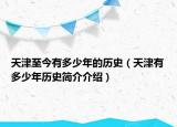 天津至今有多少年的歷史（天津有多少年歷史簡(jiǎn)介介紹）