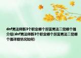 dnf男法師新3個職業(yè)哪個厲害男法二覺哪個強(qiáng)介紹(dnf男法師新3個職業(yè)哪個厲害男法二覺哪個強(qiáng)詳細(xì)情況如何)