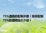 75%酒精的配制步驟（如何配制75%的酒精簡介介紹）