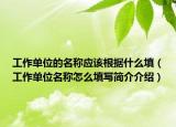 工作單位的名稱應(yīng)該根據(jù)什么填（工作單位名稱怎么填寫(xiě)簡(jiǎn)介介紹）