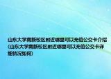 山東大學(xué)南新校區(qū)附近哪里可以充值公交卡介紹(山東大學(xué)南新校區(qū)附近哪里可以充值公交卡詳細(xì)情況如何)