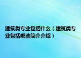 建筑類專業(yè)包括什么（建筑類專業(yè)包括哪些簡(jiǎn)介介紹）