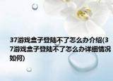 37游戲盒子登陸不了怎么辦介紹(37游戲盒子登陸不了怎么辦詳細(xì)情況如何)