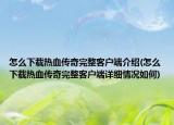 怎么下載熱血傳奇完整客戶端介紹(怎么下載熱血傳奇完整客戶端詳細情況如何)