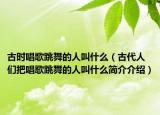 古時(shí)唱歌跳舞的人叫什么（古代人們把唱歌跳舞的人叫什么簡介介紹）