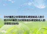 DNF痛苦之村背景音樂感覺挺動(dòng)人的介紹(DNF痛苦之村背景音樂感覺挺動(dòng)人的詳細(xì)情況如何)