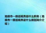 地級市一級巡視員是什么職務（地級市一級巡視員是什么級別簡介介紹）