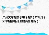 廣州火車站屬于哪個(gè)站?（廣州幾個(gè)火車站都是什么站簡介介紹）