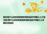 現(xiàn)在有什么好聽的歌越多越好最好50首以上介紹(現(xiàn)在有什么好聽的歌越多越好最好50首以上詳細情況如何)