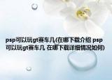 psp可以玩gt賽車幾(在哪下載介紹 psp可以玩gt賽車幾 在哪下載詳細情況如何)