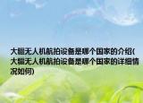大疆無人機(jī)航拍設(shè)備是哪個(gè)國(guó)家的介紹(大疆無人機(jī)航拍設(shè)備是哪個(gè)國(guó)家的詳細(xì)情況如何)