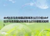 dnf比爾馬克帝國試驗場怎么打介紹(dnf比爾馬克帝國試驗場怎么打詳細情況如何)
