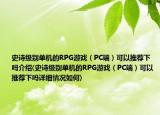 史詩級別單機的RPG游戲（PC端）可以推薦下嗎介紹(史詩級別單機的RPG游戲（PC端）可以推薦下嗎詳細情況如何)