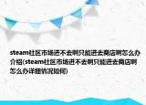 steam社區(qū)市場(chǎng)進(jìn)不去啊只能進(jìn)去商店啊怎么辦介紹(steam社區(qū)市場(chǎng)進(jìn)不去啊只能進(jìn)去商店啊怎么辦詳細(xì)情況如何)