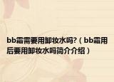 bb霜需要用卸妝水嗎?（bb霜用后要用卸妝水嗎簡介介紹）