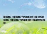 在零度以上加零度以下防凍液會怎么樣介紹(在零度以上加零度以下防凍液會怎么樣詳細情況如何)
