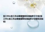 加工中心的工作臺(tái)硬度國(guó)家標(biāo)準(zhǔn)是多少介紹(加工中心的工作臺(tái)硬度國(guó)家標(biāo)準(zhǔn)是多少詳細(xì)情況如何)