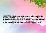 請(qǐng)高手幫比較Toyota,(Honda, Nisson的SUV和Sedan車型介紹 請(qǐng)高手幫比較Toyota, Honda, Nisson的SUV和Sedan車型詳細(xì)情況如何)