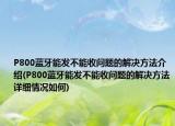 P800藍(lán)牙能發(fā)不能收問題的解決方法介紹(P800藍(lán)牙能發(fā)不能收問題的解決方法詳細(xì)情況如何)