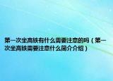 第一次坐高鐵有什么需要注意的嗎（第一次坐高鐵需要注意什么簡(jiǎn)介介紹）