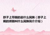 脖子上帶圈的是什么民族（脖子上戴的項圈叫什么民族簡介介紹）