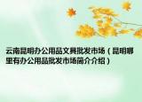 云南昆明辦公用品文具批發(fā)市場（昆明哪里有辦公用品批發(fā)市場簡介介紹）