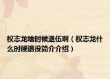 權(quán)志龍啥時(shí)候退伍?。?quán)志龍什么時(shí)候退役簡(jiǎn)介介紹）