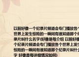 以前好像一個(gè)紀(jì)錄片頻道會(huì)專門播放各個(gè)世界上發(fā)生驚險(xiǎn)的一瞬間有誰知道那個(gè)紀(jì)錄片叫什么名字(好像是每介紹 以前好像一個(gè)紀(jì)錄片頻道會(huì)專門播放各個(gè)世界上發(fā)生驚險(xiǎn)的一瞬間有誰知道那個(gè)紀(jì)錄片叫什么名字 好像是每詳細(xì)情況如何)