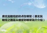 唐玄奘取經(jīng)的終點(diǎn)在哪里（唐玄奘取經(jīng)之路是從哪里到哪里簡(jiǎn)介介紹）
