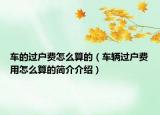 車的過戶費(fèi)怎么算的（車輛過戶費(fèi)用怎么算的簡(jiǎn)介介紹）