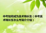 中考如何成為美術(shù)特長(zhǎng)生（中考美術(shù)特長(zhǎng)生怎么考簡(jiǎn)介介紹）