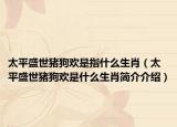 太平盛世豬狗歡是指什么生肖（太平盛世豬狗歡是什么生肖簡介介紹）
