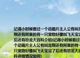 記得小時候看過一個動畫片主人公有叫龍翔還有阿果的有一只寵物好像叫飛天寶完了后還有恐龍大百科介紹(記得小時候看過一個動畫片主人公有叫龍翔還有阿果的有一只寵物好像叫飛天寶完了后還有恐龍大百科詳細(xì)情況如何)