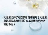 火龍果切開(kāi)了可以放冰箱冷藏嗎（火龍果蒸熟后放冰箱可以嗎 火龍果蒸熟后放冰箱行不行）