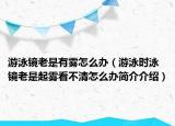 游泳鏡老是有霧怎么辦（游泳時(shí)泳鏡老是起霧看不清怎么辦簡(jiǎn)介介紹）
