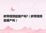 臍帶繞頸能順產嗎?（臍帶繞頸能順產嗎）