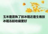 玉米是蒸熟了放冰箱還是生著放冰箱凍起收藏更好