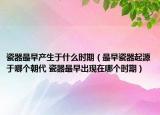 瓷器最早產(chǎn)生于什么時期（最早瓷器起源于哪個朝代 瓷器最早出現(xiàn)在哪個時期）