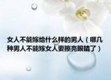 女人不能嫁給什么樣的男人（哪幾種男人不能嫁女人要擦亮眼睛了）