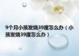 9個月小孩發(fā)燒39度怎么辦（小孩發(fā)燒39度怎么辦）