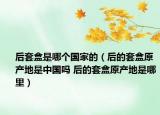 后套盒是哪個國家的（后的套盒原產(chǎn)地是中國嗎 后的套盒原產(chǎn)地是哪里）