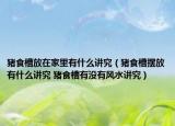 豬食槽放在家里有什么講究（豬食槽擺放有什么講究 豬食槽有沒有風(fēng)水講究）