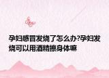 孕婦感冒發(fā)燒了怎么辦?孕婦發(fā)燒可以用酒精擦身體嘛