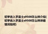 初學(xué)者入手富士s9500怎么樣介紹(初學(xué)者入手富士s9500怎么樣詳細情況如何)