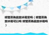 螃蟹蒸熟能放冰箱里嗎（螃蟹蒸熟放冰箱可以嗎 螃蟹蒸熟能放冰箱嗎）