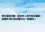 茶葉能和冰糖一起泡嗎（茶葉和冰糖能一起喝嗎 茶葉和冰糖可以一起喝嗎）