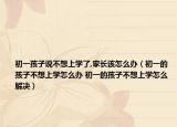 初一孩子說不想上學(xué)了,家長該怎么辦（初一的孩子不想上學(xué)怎么辦 初一的孩子不想上學(xué)怎么解決）