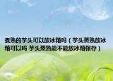 煮熟的芋頭可以放冰箱嗎（芋頭蒸熟放冰箱可以嗎 芋頭蒸熟能不能放冰箱保存）