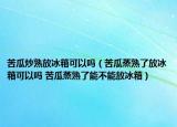 苦瓜炒熟放冰箱可以嗎（苦瓜蒸熟了放冰箱可以嗎 苦瓜蒸熟了能不能放冰箱）